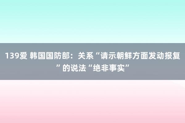 139爱 韩国国防部：关系“请示朝鲜方面发动报复”的说法“绝非事实”