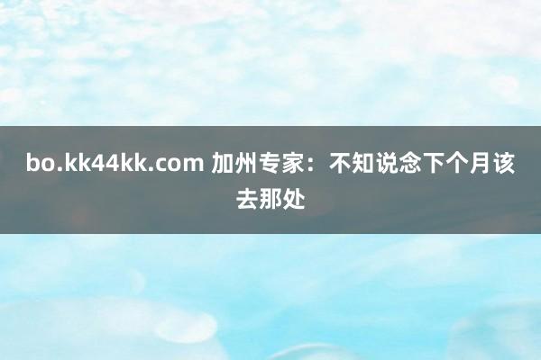 bo.kk44kk.com 加州专家：不知说念下个月该去那处