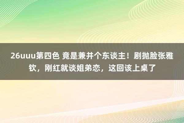 26uuu第四色 竟是兼并个东谈主！剧抛脸张雅钦，刚红就谈姐弟恋，这回该上桌了