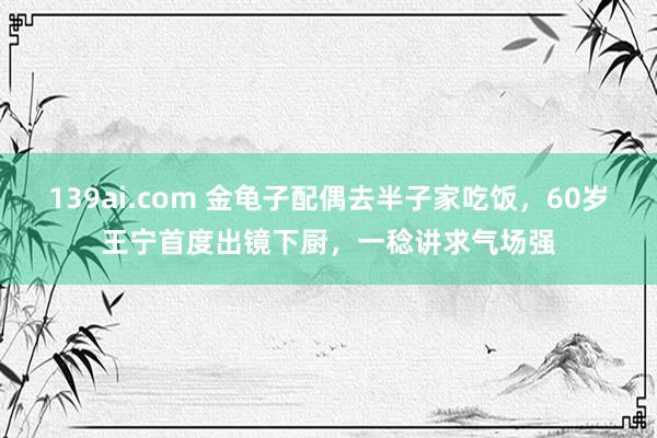 139ai.com 金龟子配偶去半子家吃饭，60岁王宁首度出镜下厨，一稔讲求气场强