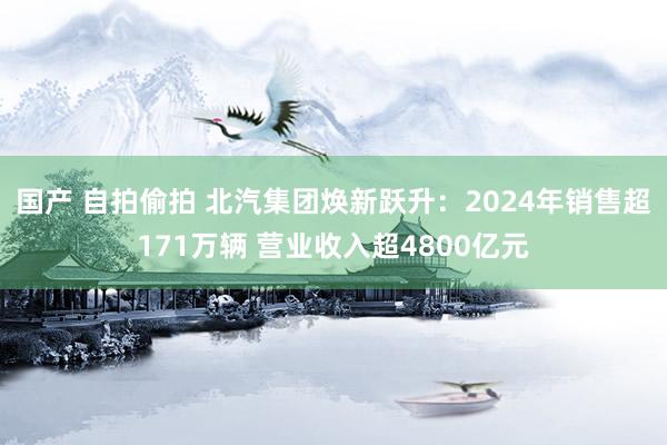 国产 自拍偷拍 北汽集团焕新跃升：2024年销售超171万辆 营业收入超4800亿元