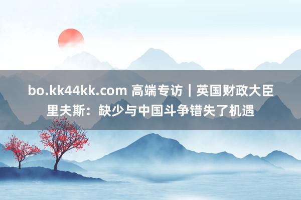 bo.kk44kk.com 高端专访｜英国财政大臣里夫斯：缺少与中国斗争错失了机遇