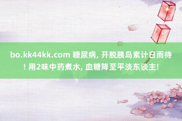 bo.kk44kk.com 糖尿病， 开脱胰岛素计日而待! 用2味中药煮水， 血糖降至平淡东谈主!