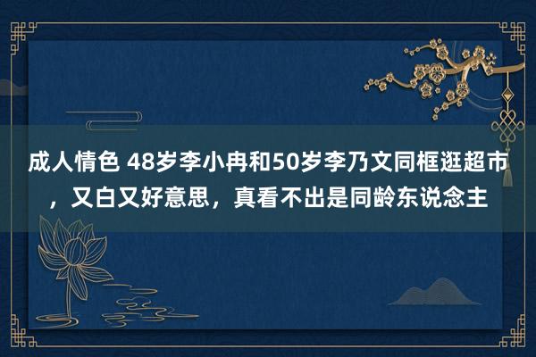 成人情色 48岁李小冉和50岁李乃文同框逛超市，又白又好意思，真看不出是同龄东说念主