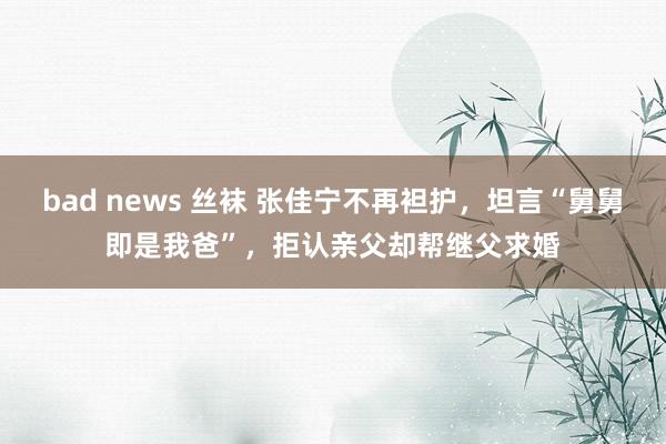 bad news 丝袜 张佳宁不再袒护，坦言“舅舅即是我爸”，拒认亲父却帮继父求婚