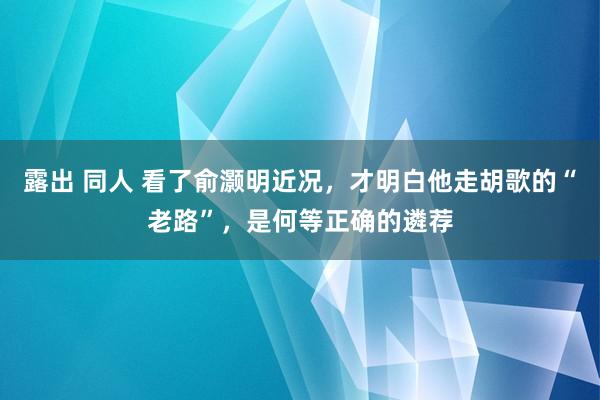 露出 同人 看了俞灏明近况，才明白他走胡歌的“老路”，是何等正确的遴荐