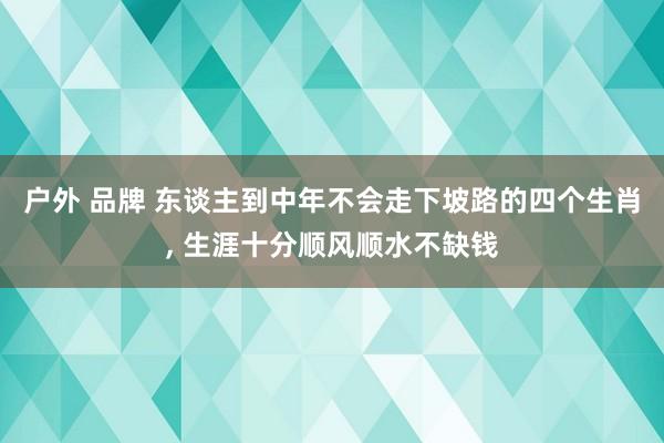 户外 品牌 东谈主到中年不会走下坡路的四个生肖, 生涯十分顺风顺水不缺钱