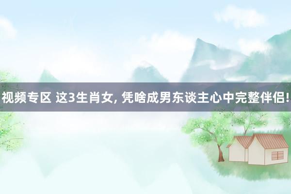 视频专区 这3生肖女, 凭啥成男东谈主心中完整伴侣!